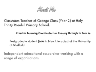 Classroom Teacher of Orange Class (Year 2) at Holy
Trinity Rosehill Primary School.

       Creative Learning Coordinator for Nursery through to Year 6.


   Postgraduate student (MA in New Literacies) at the University
   of Shefﬁeld.

Independent educational researcher working with a
range of organisations.
 