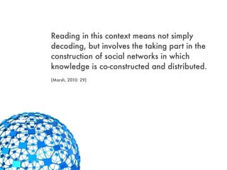 Reading in this context means not simply
decoding, but involves the taking part in the
construction of social networks in which
knowledge is co-constructed and distributed.
(Marsh, 2010: 29)
 