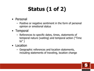 Status (1 of 2) Personal Positive or negative sentiment in the form of personal opinion or emotional status  Temporal References to specific dates, times, statements of temporal nature (waiting) and temporal action (“Time to” )  Location Geographic references and location statements, including statements of traveling, location change  