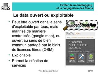 Twitter, le microblogging  et la conjugaison des temps Le data ouvert ou exploitable Peut être ouvert dans le sens d'exploitable par tous, mais maîtrisé de manière centralisée (google map), ou ouvert au sens de bien commun partagé par le biais de licences libres (OSM) Exploitable Permet la création de services 