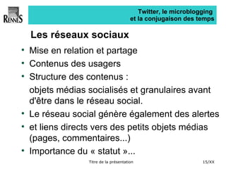 Twitter, le microblogging  et la conjugaison des temps Les réseaux sociaux Mise en relation et partage Contenus des usagers Structure des contenus :  objets médias socialisés et granulaires avant d'être dans le réseau social. Le réseau social génère également des alertes  et liens directs vers des petits objets médias (pages, commentaires...) Importance du « statut »... 