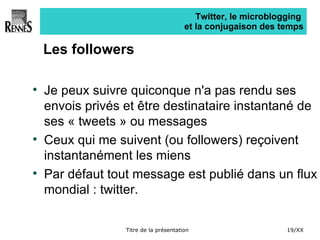 Twitter, le microblogging  et la conjugaison des temps Les followers Je peux suivre quiconque n'a pas rendu ses envois privés et être destinataire instantané de ses « tweets » ou messages Ceux qui me suivent (ou followers) reçoivent instantanément les miens Par défaut tout message est publié dans un flux mondial : twitter. 