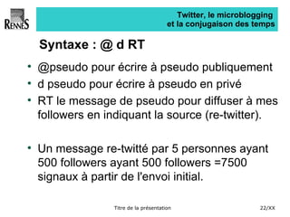 Twitter, le microblogging  et la conjugaison des temps Syntaxe : @ d RT @pseudo pour écrire à pseudo publiquement d pseudo pour écrire à pseudo en privé RT le message de pseudo pour diffuser à mes followers en indiquant la source (re-twitter). Un message re-twitté par 5 personnes ayant 500 followers ayant 500 followers =7500 signaux à partir de l'envoi initial. 