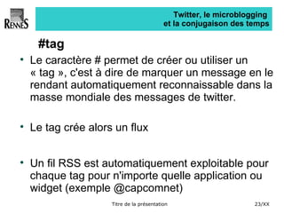 Twitter, le microblogging  et la conjugaison des temps #tag Le caractère # permet de créer ou utiliser un « tag », c'est à dire de marquer un message en le rendant automatiquement reconnaissable dans la masse mondiale des messages de twitter. Le tag crée alors un flux  Un fil RSS est automatiquement exploitable pour chaque tag pour n'importe quelle application ou widget (exemple @capcomnet) 