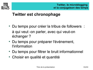 Twitter, le microblogging  et la conjugaison des temps Twitter est chronophage Du temps pour créer la tribus de followers  :  à qui veut -on parler, avec qui veut-on échanger ? Du temps pour préparer l'événement, l'information Du temps pour filtrer le bruit informationnel Choisir en qualité et quantité 