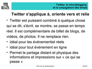 Twitter, le microblogging  et la conjugaison des temps Twitter s'applique à, oriente vers et relie Twitter est puissant combiné à quelque chose  qui se dit, s'écrit, se montre, se passe en temps  réel. Il est complémentaire de billet de blogs, de  vidéos, de photos. Il ne remplace rien. idéal pour les événementiel réels idéal pour tout évènement en ligne Permet le partage distant et physique des informations et impressions sur « ce qui se passe » 