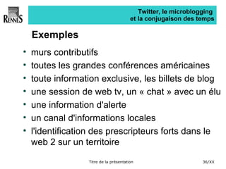 Twitter, le microblogging  et la conjugaison des temps Exemples murs contributifs toutes les grandes conférences américaines toute information exclusive, les billets de blog une session de web tv, un « chat » avec un élu une information d'alerte un canal d'informations locales l'identification des prescripteurs forts dans le web 2 sur un territoire 