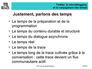 Twitter, le microblogging  et la conjugaison des temps Justement, parlons des temps Le temps de la préparation et de la programmation Le temps du contenu durable et structuré Le temps du dialogue asynchrone Le temps réel  Le temps de la trace Le temps long de la trace cultivée grâce à la conversation : cette trace devient un flux communautaire actif. 