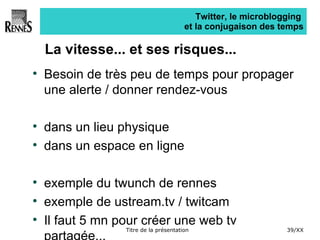 Twitter, le microblogging  et la conjugaison des temps La vitesse... et ses risques... Besoin de très peu de temps pour propager une alerte / donner rendez-vous dans un lieu physique dans un espace en ligne exemple du twunch de rennes exemple de ustream.tv / twitcam Il faut 5 mn pour créer une web tv partagée... 