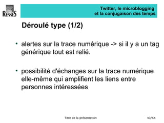 Twitter, le microblogging  et la conjugaison des temps Déroulé type (1/2) alertes sur la trace numérique -> si il y a un tag générique tout est relié. possibilité d'échanges sur la trace numérique elle-même qui amplifient les liens entre personnes intéressées 
