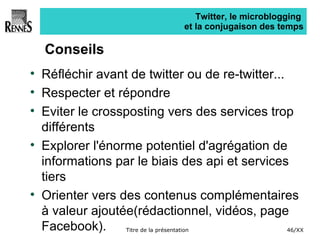 Twitter, le microblogging  et la conjugaison des temps Conseils Réfléchir avant de twitter ou de re-twitter... Respecter et répondre Eviter le crossposting vers des services trop différents Explorer l'énorme potentiel d'agrégation de informations par le biais des api et services tiers Orienter vers des contenus complémentaires à valeur ajoutée(rédactionnel, vidéos, page Facebook). 