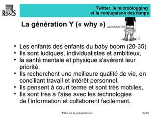 Twitter, le microblogging  et la conjugaison des temps La génération Y (« why ») Les enfants des enfants du baby boom (20-35) Ils sont ludiques, individualistes et ambitieux,  la santé mentale et physique s'avèrent leur priorité,  Ils recherchent une meilleure qualité de vie, en conciliant travail et intérêt personnel,  Ils pensent à court terme et sont très mobiles,  Ils sont très à l’aise avec les technologies  de l’information et collaborent facilement. 