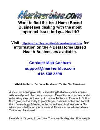 Want to find the best Home Based
       Businesses dealing with the most
        important issue today... Health?

 Visit: http://marinerblue.com/best-home-business.html for
  information on the 4 Best Home Based
         Health Businesses available.

               Contact: Matt Canham
             support@marinerblue.com
                   415 508 3898

    Which Is Better For Your Business: Twitter Vs. Facebook


A social networking website is something that allows you to connect
with lots of people from your computer. Two of the most popular social
networking sites out there right now are Twitter and Facebook. Both of
them give you the ability to promote your business online and both of
them have a huge following in the home based business arena. So
which one is better for your business? This is a smack down between
Twitter and Facebook!


Here’s how it’s going to go down. There are 5 categories: How easy is
 