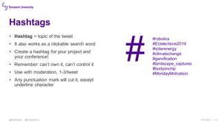 Hashtags
• Hashtag = topic of the tweet
• It also works as a clickable search word
• Create a hashtag for your project and
your conference!
• Remember: can’t own it, can’t control it
• Use with moderation, 1-3/tweet
• Any punctuation mark will cut it, except
underline character
15.9.2021 | 12
@SatuKantti @TampereUni
#
#robotics
#EUelections2019
#solarenergy
#climatechange
#gamification
#landscape_captures
#bodyonchip
#MondayMotivation
 