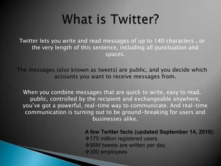 What is Twitter? Twitter lets you write and read messages of up to 140 characters , or the very length of this sentence, including all punctuation and spaces.The messages (also known as tweets) are public, and you decide which accounts you want to receive messages from.When you combine messages that are quick to write, easy to read, public, controlled by the recipient and exchangeable anywhere, you’ve got a powerful, real-time way to communicate. And real-time communication is turning out to be ground-breaking for users and businesses alike. A few Twitter facts (updated September 14, 2010):175 million registered users. 
