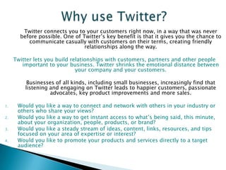 300 employeesEveryday, millions of people use Twitter to create, discover and share ideas with others. Now, people are turning to Twitter as an effective way to reach out to businesses, too. From local stores to big brands, people are finding great value in the connections they make with businesses on Twitter. BusinessIndividual User 	Twitter is a communication platform that helps businesses stay connected to their customers. As a business, you can use it to: Quickly share information with people interested in your company,