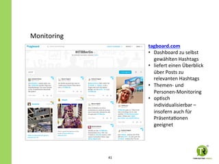 tagboard.com	
  
•  Dashboard	
  zu	
  selbst	
  
gewählten	
  Hashtags	
  
•  liefert	
  einen	
  Überblick	
  
über	
  Posts	
  zu	
  
relevanten	
  Hashtags	
  
•  Themen-­‐	
  und	
  
Personen-­‐Monitoring	
  
•  opZsch	
  
individualisierbar	
  –	
  
insofern	
  auch	
  für	
  
PräsentaZonen	
  
geeignet	
  
Monitoring	
  
41	
  
 