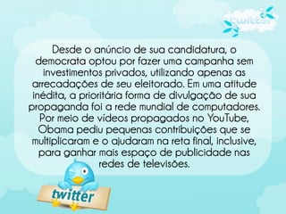 Desde o anúncio de sua candidatura, o
  democrata optou por fazer uma campanha sem
    investimentos privados, utilizando apenas as
 arrecadações de seu eleitorado. Em uma atitude
 inédita, a prioritária forma de divulgação de sua
propaganda foi a rede mundial de computadores.
   Por meio de vídeos propagados no YouTube,
   Obama pediu pequenas contribuições que se
 multiplicaram e o ajudaram na reta final, inclusive,
   para ganhar mais espaço de publicidade nas
                 redes de televisões.
 