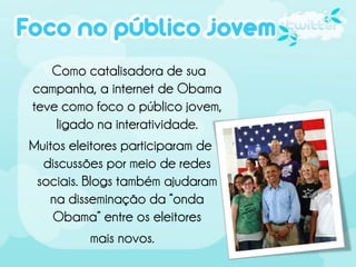 Como catalisadora de sua
campanha, a internet de Obama
teve como foco o público jovem,
    ligado na interatividade.
Muitos eleitores participaram de
  discussões por meio de redes
 sociais. Blogs também ajudaram
   na disseminação da “onda
    Obama” entre os eleitores
           mais novos.
 