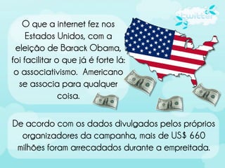 O que a internet fez nos
     Estados Unidos, com a
 eleição de Barack Obama,
foi facilitar o que já é forte lá:
 o associativismo. Americano
  se associa para qualquer
               coisa.

De acordo com os dados divulgados pelos próprios
  organizadores da campanha, mais de US$ 660
 milhões foram arrecadados durante a empreitada.
 