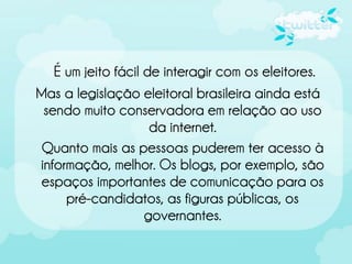 É um jeito fácil de interagir com os eleitores.
Mas a legislação eleitoral brasileira ainda está
 sendo muito conservadora em relação ao uso
                     da internet.
 Quanto mais as pessoas puderem ter acesso à
informação, melhor. Os blogs, por exemplo, são
 espaços importantes de comunicação para os
     pré-candidatos, as figuras públicas, os
                    governantes.
 