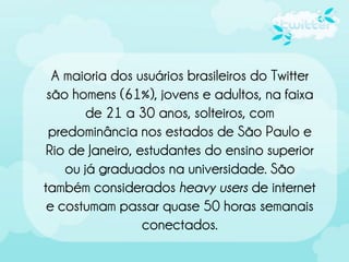 A maioria dos usuários brasileiros do Twitter
 são homens (61%), jovens e adultos, na faixa
        de 21 a 30 anos, solteiros, com
 predominância nos estados de São Paulo e
 Rio de Janeiro, estudantes do ensino superior
    ou já graduados na universidade. São
também considerados heavy users de internet
 e costumam passar quase 50 horas semanais
                  conectados.
 
