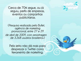 Cerca de 70% segue, ou já
   seguiu, perfis de empresas,
     eventos ou campanhas
          publicitárias.

  (Pesquisa realizada pela Bullet,
        agência de marketing
     promocional, entre 27 e 29
de abril de 2009, com amostragem
    de 3.268 usuários brasileiros.)

   Pelo jeito não dá mais para
    desprezar o Twitter como
    ferramenta de marketing.
 