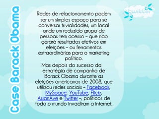 Redes de relacionamento podem
   ser um simples espaço para se
  conversar trivialidades, um local
     onde um reduzido grupo de
   pessoas tem acesso – que não
    gerará resultados efetivos em
       eleições – ou ferramentas
  extraordinárias para o marketing
               político.
    Mas depois do sucesso da
    estratégia de campanha de
      Barack Obama durante as
eleições americanas de 2008, que
 utilizou redes sociais – Facebook,
       MySpace, YouTube, Flickr,
 AsianAve e Twitter –, políticos de
todo o mundo invadiram a internet.
 
