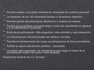 Permite realizar una sesión docente sin necesidad de contacto personal
   La limitación de los 140 caracteres facilita un dinamismo diabólico.
   Permite aportar documentación electrónica o enlaces al instante.
   Facilita que el profesor se pueda dirigir a todos los estudiantes en general
   y a un estudiante en particular.
   Estimula la participación. Más preguntas, más actividad y más interacción.
   La comunicación individual puede ser pública o privada.
   Permite el mantenimiento de varias conversaciones de forma simultánea.
   Facilita la ruptura del binomio profesor - estudiante.
   La sesión está registrada. Un estudiante puede seguir el rastro de la
   conversación horas más tarde o días después.
Experiencia docente de J.A. Donaire
 