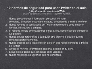 10 normas de seguridad para usar Twitter en el aula
                       (http://tecnotic.com/node/750)
                Enviado por Samuel Landete el Sáb, 14/02/2009 - 12:30am.

1. Nunca proporciones información personal: nombre
   completo, dirección, escuela o instituto, dirección de e-mail o teléfono.
2. Nunca reveles tu contraseña de Twitter a nadie fuera de tu entorno
   familiar. Ni siquiera a amigos.
3. Si recibes tweets amenazadores o negativos, comunícaselo siempre a
   tus padres .
4. Nunca envíes fotografías o cualquier otro archivo a alguien que no
   conozcas personalmente.
5. Nunca quedes en la vida real con alguien que hayas conocido a través
   de Twitter.
6. Ofrece la mínima información personal posible en tu perfil.
7. Sigue sólo a gente que conozcas en la vida real.
8. Nunca respondas a usuarios que no conozcas.
 