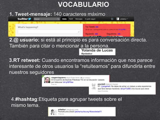 VOCABULARIO
1. Tweet-mensaje: 140 caracteres máximo




2.@ usuario: si está al principio es para conversación directa.
También para citar o mencionar a la persona.

3.RT retweet: Cuando encontramos información que nos parece
interesante de otros usuarios la “retuiteamos” para difundirla entre
nuestros seguidores




4.#hashtag:Etiqueta para agrupar tweets sobre el
mismo tema.
 