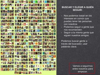 BUSCAR Y ELEGIR A QUIÉN
       SEGUIR:

- Nos podemos basar en los
  intereses en común que
  pueden tener las personas
  con nosotros
- Podemos seguir a gente que
  nos recomienden.
- Seguir a la misma gente que
  siguen nuestros amigos.

Podemos buscar gente a
través del buscador, usar
palabras clave.




          Vamos a seguirnos
          entre nosotros para
               empezar.
 