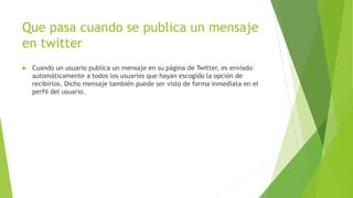 Que pasa cuando se publica un mensaje
en twitter
 Cuando un usuario publica un mensaje en su página de Twitter, es enviado
automáticamente a todos los usuarios que hayan escogido la opción de
recibirlos. Dicho mensaje también puede ser visto de forma inmediata en el
perfil del usuario.
 