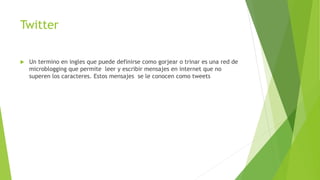 Twitter
 Un termino en ingles que puede definirse como gorjear o trinar es una red de
microblogging que permite leer y escribir mensajes en internet que no
superen los caracteres. Estos mensajes se le conocen como tweets
 