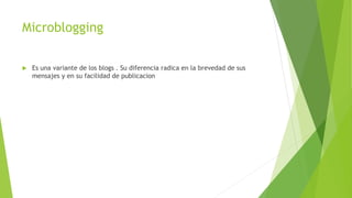 Microblogging
 Es una variante de los blogs . Su diferencia radica en la brevedad de sus
mensajes y en su facilidad de publicacion
 