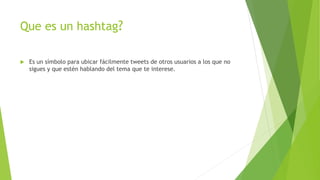 Que es un hashtag?
 Es un símbolo para ubicar fácilmente tweets de otros usuarios a los que no
sigues y que estén hablando del tema que te interese.
 
