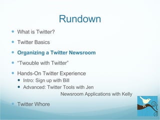 Rundown What is Twitter? Twitter Basics Organizing a Twitter Newsroom “ Twouble with Twitter” Hands-On Twitter Experience Intro: Sign up with Bill Advanced: Twitter Tools with Jen    Newsroom Applications with Kelly Twitter Whore 