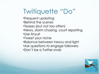 Twitiquette “Do” Frequent updating Behind the scenes Teases (but not too often) News, storm chasing, court reporting Use tinyurl Tweet your niche Balance between heavy and light Ask questions to engage followers Don’t be a Twitter snob 