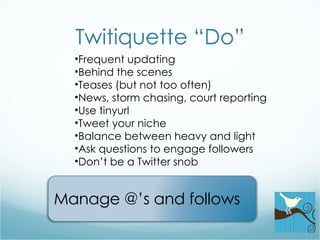 Twitiquette “Do” Frequent updating Behind the scenes Teases (but not too often) News, storm chasing, court reporting Use tinyurl Tweet your niche Balance between heavy and light Ask questions to engage followers Don’t be a Twitter snob Manage @’s and follows 