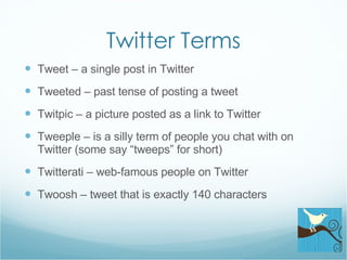 Twitter Terms Tweet – a single post in Twitter Tweeted – past tense of posting a tweet Twitpic – a picture posted as a link to Twitter Tweeple – is a silly term of people you chat with on Twitter (some say “tweeps” for short) Twitterati – web-famous people on Twitter Twoosh – tweet that is exactly 140 characters 