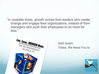 “ In unstable times, growth comes from leaders who create change and engage their organizations, instead of from managers who push their  employees to do more for less.”   Seth Godin,    Tribes, We Need You to Lead 