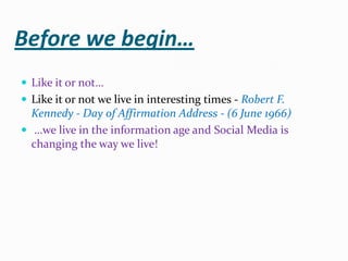 Before we begin… Like it or not… Like it or not we live in interesting times - Robert F. Kennedy - Day of Affirmation Address - (6 June 1966)  …we live in the information age and Social Media is changing the way we live! 