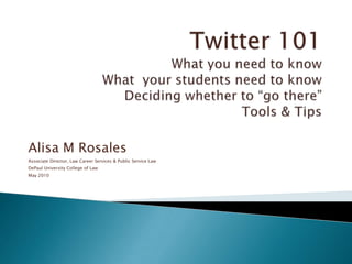 Twitter 101What you need to knowWhat  your students need to knowDeciding whether to “go there”Tools & Tips Alisa M Rosales Associate Director, Law Career Services & Public Service Law DePaul University College of Law May 2010 