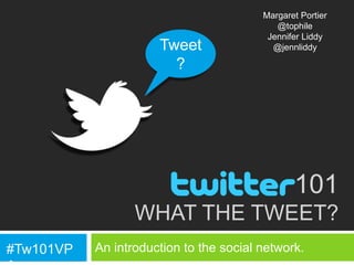 Margaret Portier
                                            @tophile
                                          Jennifer Liddy
                      Tweet                @jennliddy

                        ?




                                                101
                  WHAT THE TWEET?
#Tw101VP   An introduction to the social network.
 