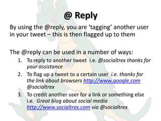 @ Reply
By using the @reply, you are ‘tagging’ another user
in your tweet – this is then flagged up to them

The @reply can be used in a number of ways:
  1. To reply to another tweet i.e. @socialtrex thanks for
     your assistance
  2. To flag up a tweet to a certain user i.e. thanks for
     the link about browsers http://www.google.com
     @socialtrex
  3. To credit another user for a link or something else
     i.e. Great blog about social media
     http://www.socialtrex.com via @socialtrex
 
