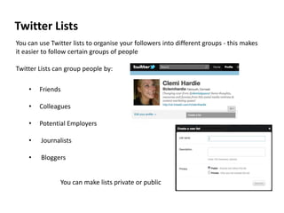 Twitter Lists
You can use Twitter lists to organise your followers into different groups - this makes
it easier to follow certain groups of people

Twitter Lists can group people by:

    •   Friends

    •   Colleagues

    •   Potential Employers

    •    Journalists

    •    Bloggers


                You can make lists private or public
 