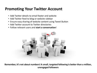Promoting Your Twitter Account
   •   Add Twitter details to email footer and website
   •   Add Twitter feed to blog or website sidebar
   •   Ensure easy sharing of website content using Tweet Button
   •   Add Twitter account to Twitter directories
   •   Follow relevant users and start a conversation!




Remember, it’s not about numbers! A small, targeted following is better than a million,
                              unengaged followers
 