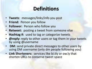 Definitions
• Tweets: messages/links/info you post
• Friend: Person you follow
• Follower: Person who follow you
• Retweet: posting a tweet from someone else
• Hashtag #: used to tag or categorize tweets
• @reply: reply to other users or tag them in your tweets
  by using @username
• DM: send private direct messages to other users by
  using DM username (only dm people following you)
• Link Shorteners: services like bi.tly or ow.ly that
  shorten URLs to conserve tweet space
 