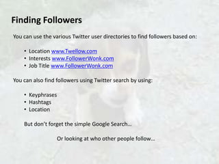 Finding Followers
You can use the various Twitter user directories to find followers based on:

    • Location www.Twellow.com
    • Interests www.FollowerWonk.com
    • Job Title www.FollowerWonk.com

You can also find followers using Twitter search by using:

    • Keyphrases
    • Hashtags
    • Location

    But don’t forget the simple Google Search…

                   Or looking at who other people follow…
 