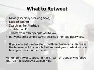 What to Retweet
• News (especially breaking news)!
• Links of interest
• Search on the #hashtag
   o #shrmatl11
• Tweets from other people you follow
• Retweets are a simple way of sharing other peoples tweets

• If your content is retweeted, it will reach a wider audience as
  the followers of the people that retweet your content will also
  have your tweet in their feed

Remember: Tweets appear in the stream of people who follow
you. Gain followers via Golden Rule!
 